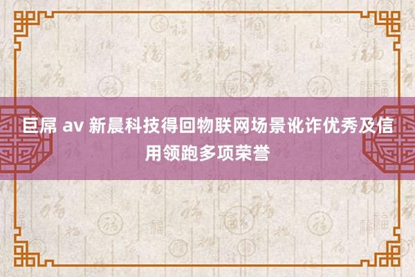 巨屌 av 新晨科技得回物联网场景讹诈优秀及信用领跑多项荣誉