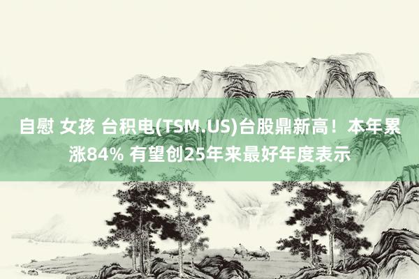 自慰 女孩 台积电(TSM.US)台股鼎新高！本年累涨84% 有望创25年来最好年度表示