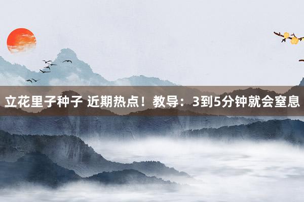 立花里子种子 近期热点！教导：3到5分钟就会窒息