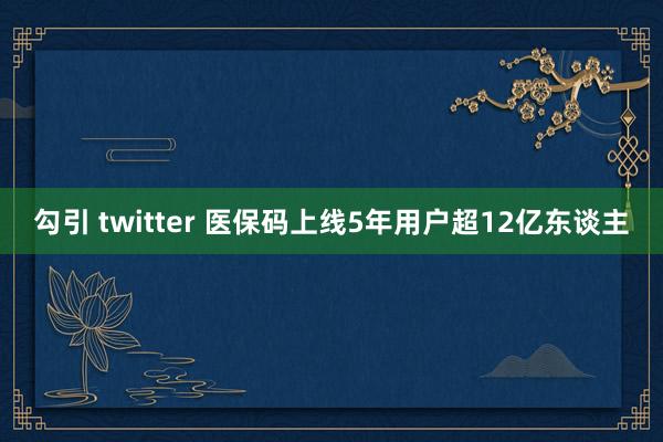 勾引 twitter 医保码上线5年用户超12亿东谈主