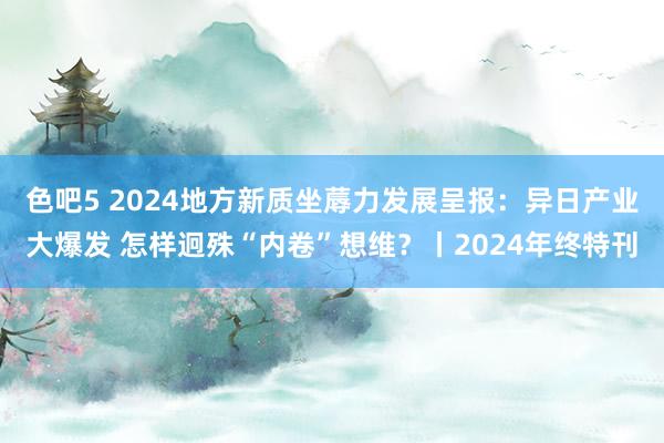 色吧5 2024地方新质坐蓐力发展呈报：异日产业大爆发 怎样迥殊“内卷”想维？丨2024年终特刊