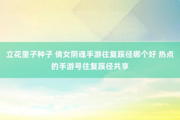 立花里子种子 倩女阴魂手游往复蹊径哪个好 热点的手游号往复蹊径共享