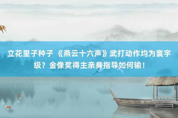 立花里子种子 《燕云十六声》武打动作均为寰宇级？金像奖得主亲身指导如何输！