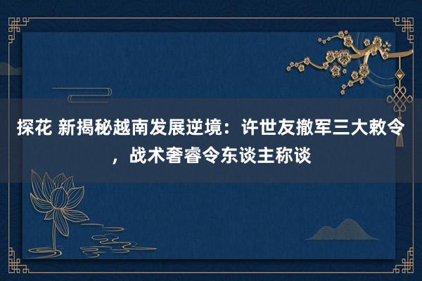 探花 新揭秘越南发展逆境：许世友撤军三大敕令，战术奢睿令东谈主称谈