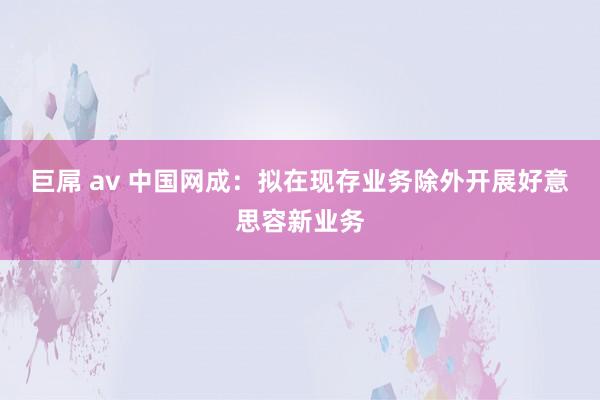 巨屌 av 中国网成：拟在现存业务除外开展好意思容新业务