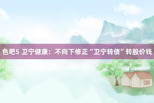色吧5 卫宁健康：不向下修正“卫宁转债”转股价钱