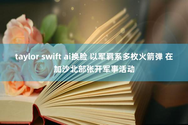 taylor swift ai换脸 以军羁系多枚火箭弹 在加沙北部张开军事活动