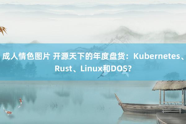 成人情色图片 开源天下的年度盘货：Kubernetes、Rust、Linux和DOS？