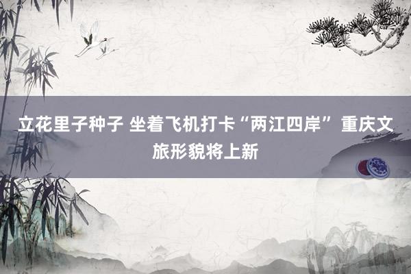 立花里子种子 坐着飞机打卡“两江四岸” 重庆文旅形貌将上新
