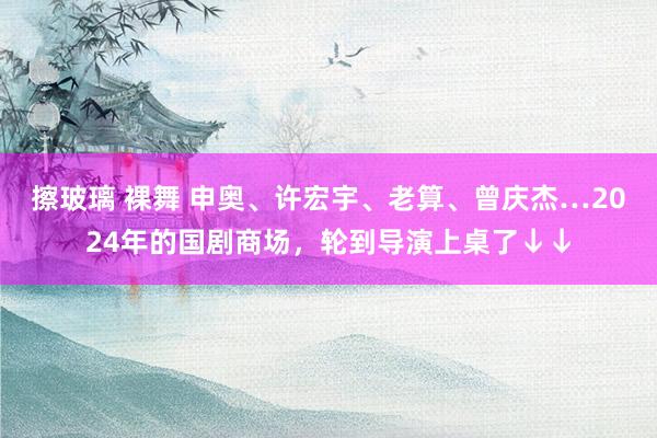 擦玻璃 裸舞 申奥、许宏宇、老算、曾庆杰…2024年的国剧商场，轮到导演上桌了↓↓