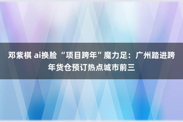 邓紫棋 ai换脸 “项目跨年”魔力足：广州踏进跨年货仓预订热点城市前三