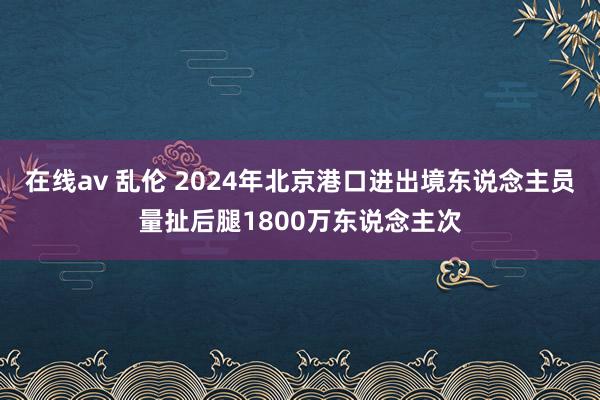 在线av 乱伦 2024年北京港口进出境东说念主员量扯后腿1800万东说念主次