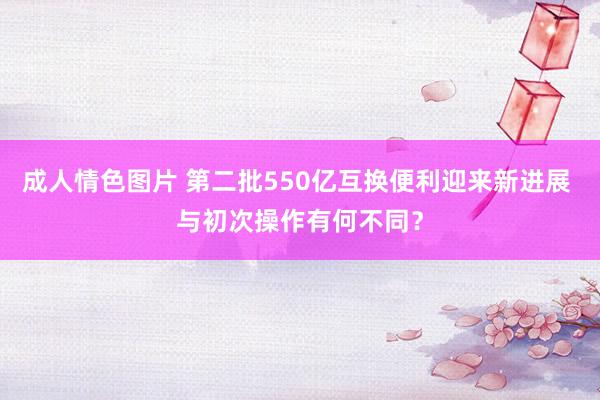 成人情色图片 第二批550亿互换便利迎来新进展 与初次操作有何不同？