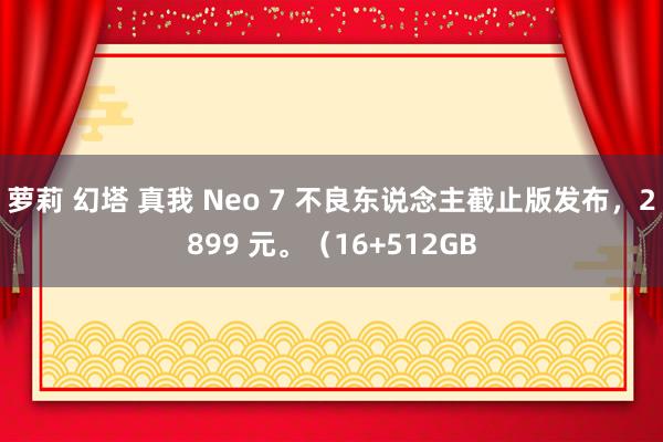 萝莉 幻塔 真我 Neo 7 不良东说念主截止版发布，2899 元。（16+512GB