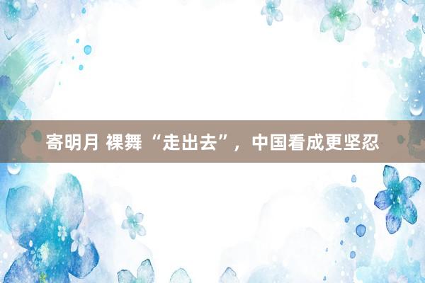 寄明月 裸舞 “走出去”，中国看成更坚忍