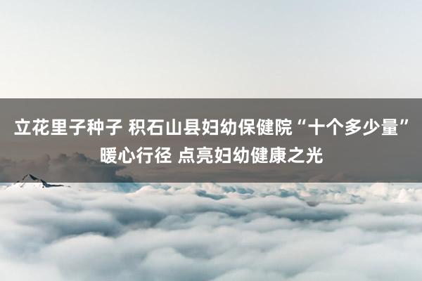 立花里子种子 积石山县妇幼保健院“十个多少量”暖心行径 点亮妇幼健康之光