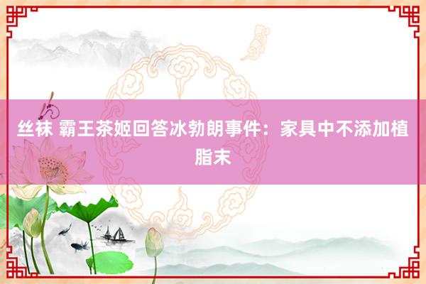 丝袜 霸王茶姬回答冰勃朗事件：家具中不添加植脂末