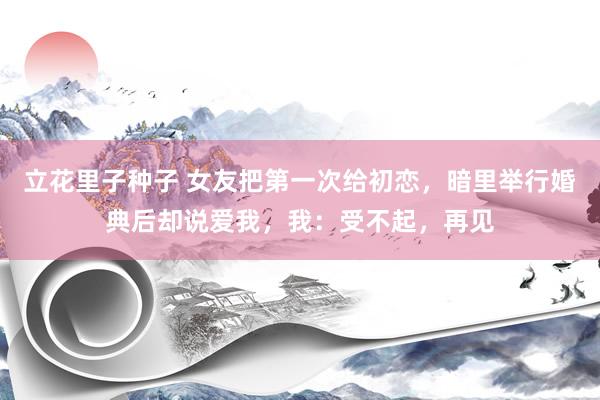 立花里子种子 女友把第一次给初恋，暗里举行婚典后却说爱我，我：受不起，再见