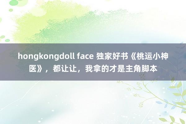 hongkongdoll face 独家好书《桃运小神医》，都让让，我拿的才是主角脚本