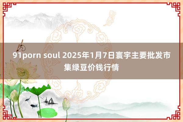 91porn soul 2025年1月7日寰宇主要批发市集绿豆价钱行情