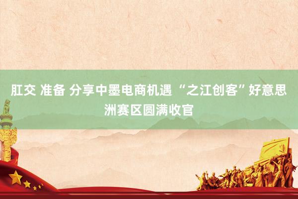 肛交 准备 分享中墨电商机遇 “之江创客”好意思洲赛区圆满收官