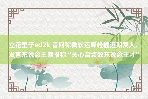 立花里子ed2k 音问称微软运筹帷幄近期裁人, 发言东说念主回报称“关心高绩效东说念主才”