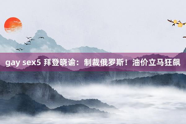 gay sex5 拜登晓谕：制裁俄罗斯！油价立马狂飙