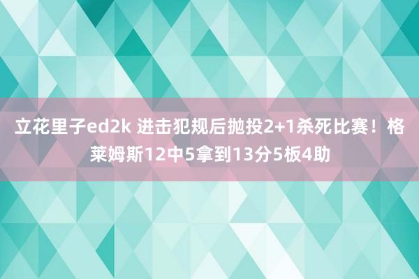 立花里子ed2k 进击犯规后抛投2+1杀死比赛！格莱姆斯12中5拿到13分5板4助
