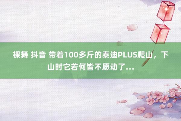 裸舞 抖音 带着100多斤的泰迪PLUS爬山，下山时它若何皆不愿动了…