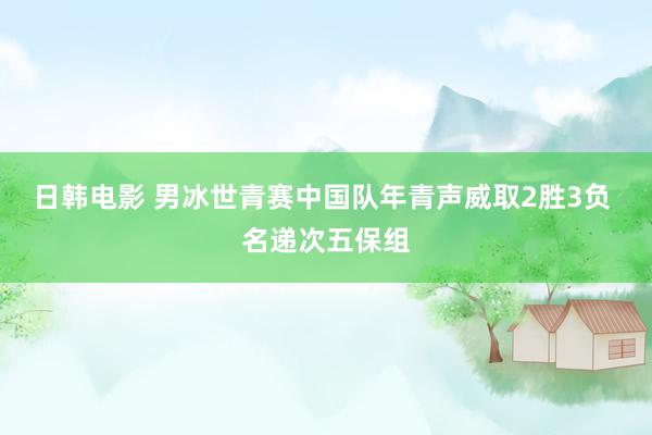 日韩电影 男冰世青赛中国队年青声威取2胜3负 名递次五保组