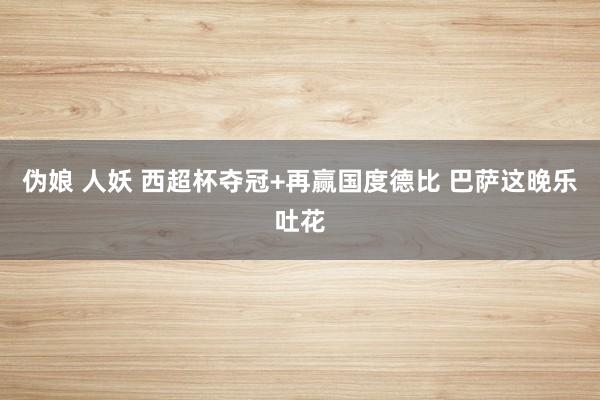 伪娘 人妖 西超杯夺冠+再赢国度德比 巴萨这晚乐吐花