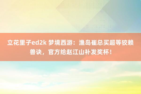 立花里子ed2k 梦境西游：渔岛崔总买超等狡赖兽诀，官方给赵江山补发奖杯！
