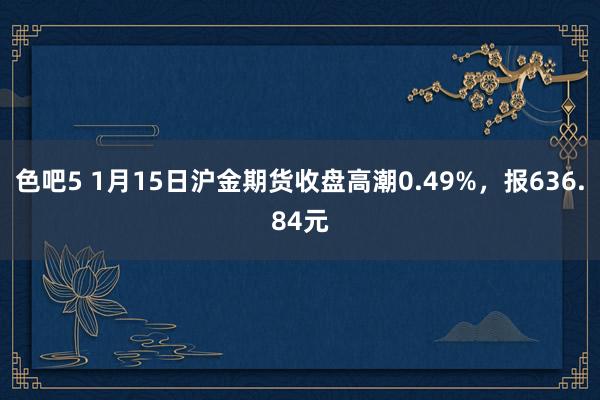 色吧5 1月15日沪金期货收盘高潮0.49%，报636.84元