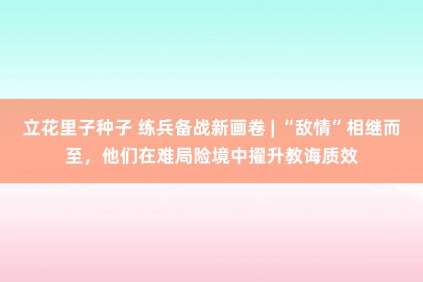 立花里子种子 练兵备战新画卷 | “敌情”相继而至，他们在难局险境中擢升教诲质效