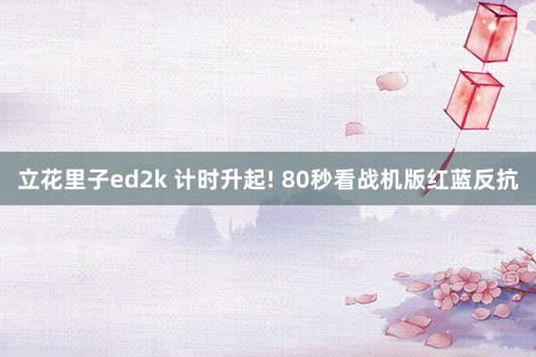 立花里子ed2k 计时升起! 80秒看战机版红蓝反抗