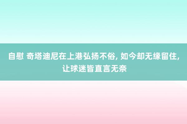 自慰 奇塔迪尼在上港弘扬不俗， 如今却无缘留住， 让球迷皆直言无奈