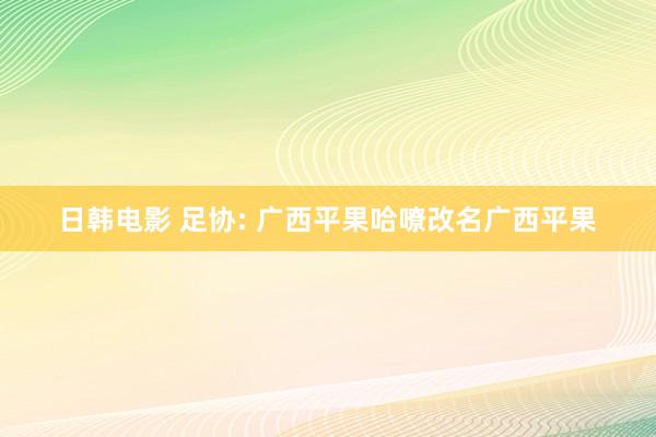 日韩电影 足协: 广西平果哈嘹改名广西平果