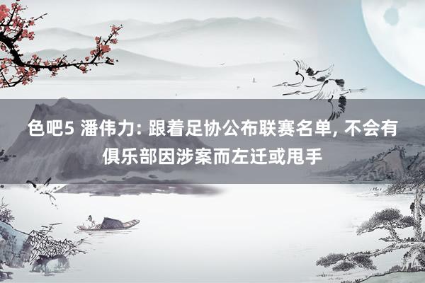 色吧5 潘伟力: 跟着足协公布联赛名单, 不会有俱乐部因涉案而左迁或甩手
