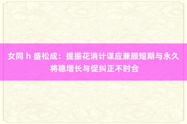女同 h 盛松成：提振花消计谋应兼顾短期与永久 将稳增长与促纠正不时合