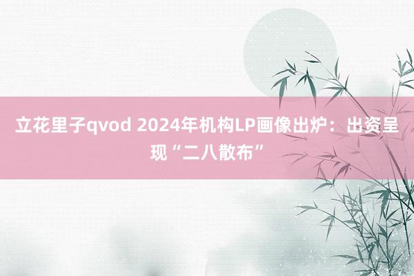 立花里子qvod 2024年机构LP画像出炉：出资呈现“二八散布”