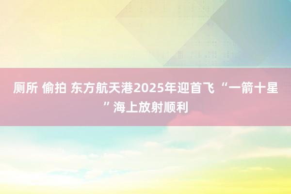 厕所 偷拍 东方航天港2025年迎首飞 “一箭十星”海上放射顺利
