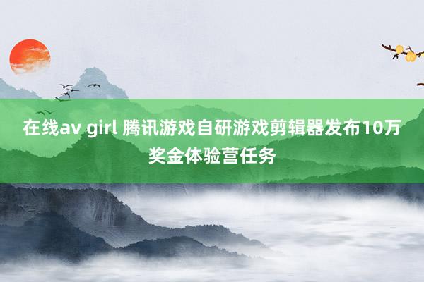 在线av girl 腾讯游戏自研游戏剪辑器发布10万奖金体验营任务