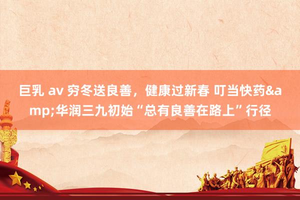 巨乳 av 穷冬送良善，健康过新春 叮当快药&华润三九初始“总有良善在路上”行径