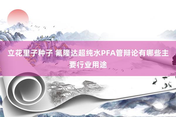 立花里子种子 氟隆达超纯水PFA管辩论有哪些主要行业用途