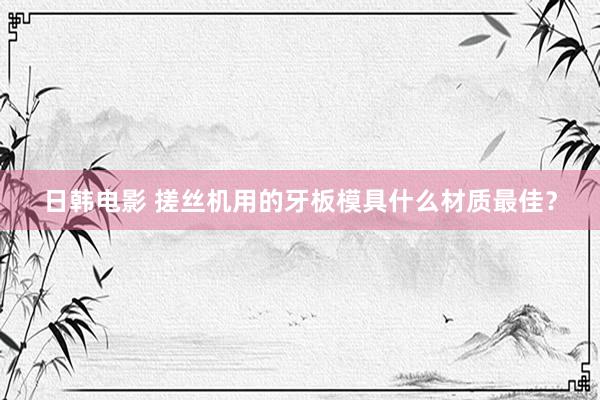 日韩电影 搓丝机用的牙板模具什么材质最佳？