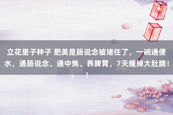 立花里子种子 肥美是肠说念被堵住了，一碗通便水，通肠说念、通中焦、养脾胃，7天瘦掉大肚腩！
