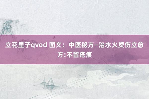 立花里子qvod 图文：中医秘方—治水火烫伤立愈方:不留疮痕