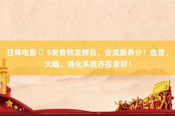日韩电影 ​5类食物发酵后，合成新养分！血管、大脑、消化系统齐在变好！