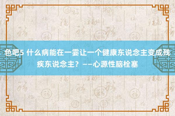 色吧5 什么病能在一霎让一个健康东说念主变成残疾东说念主？——心源性脑栓塞