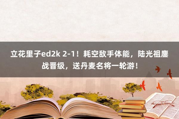 立花里子ed2k 2-1！耗空敌手体能，陆光祖鏖战晋级，送丹麦名将一轮游！